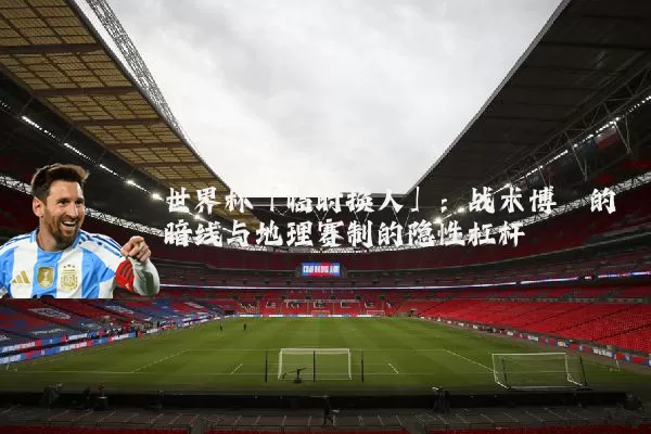 世界杯「临时换人」：战术博弈的暗线与地理赛制的隐性杠杆