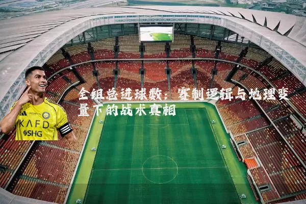 全组总进球数：赛制逻辑与地理变量下的战术真相