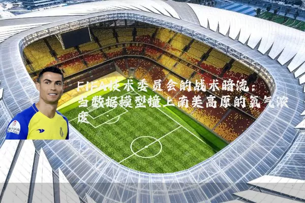 FIFA技术委员会的战术暗流：当数据模型撞上南美高原的氧气浓度
